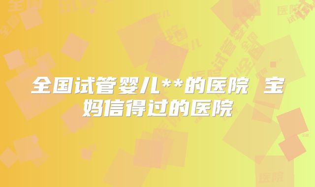 全国试管婴儿**的医院 宝妈信得过的医院