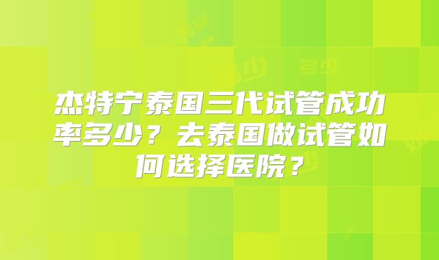 杰特宁泰国三代试管成功率多少？去泰国做试管如何选择医院？