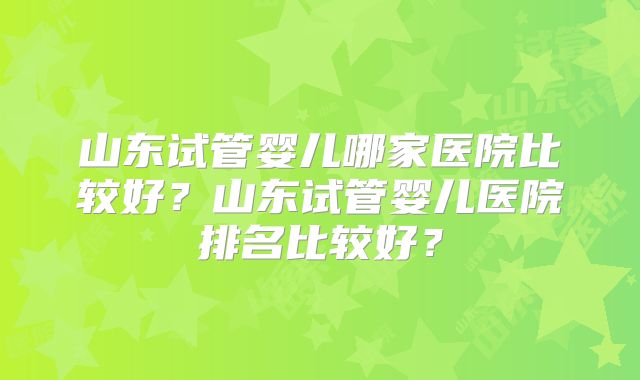 山东试管婴儿哪家医院比较好？山东试管婴儿医院排名比较好？