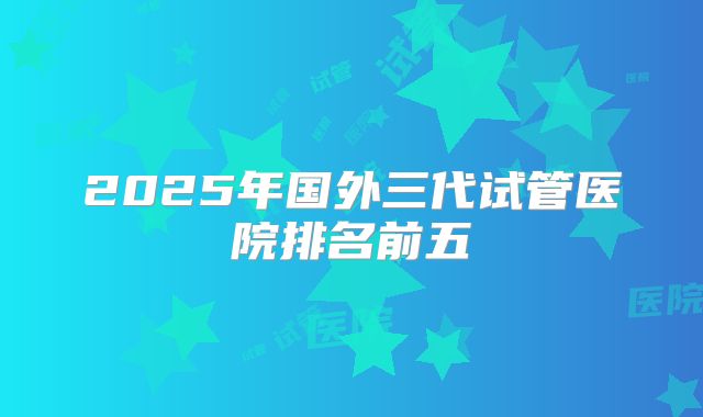 2025年国外三代试管医院排名前五