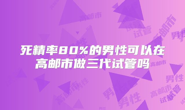死精率80%的男性可以在高邮市做三代试管吗
