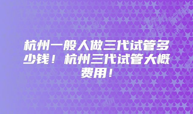 杭州一般人做三代试管多少钱！杭州三代试管大概费用！