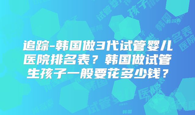 追踪-韩国做3代试管婴儿医院排名表？韩国做试管生孩子一般要花多少钱？
