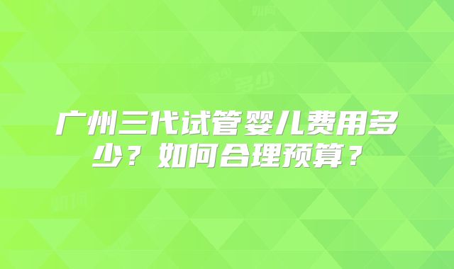 广州三代试管婴儿费用多少？如何合理预算？