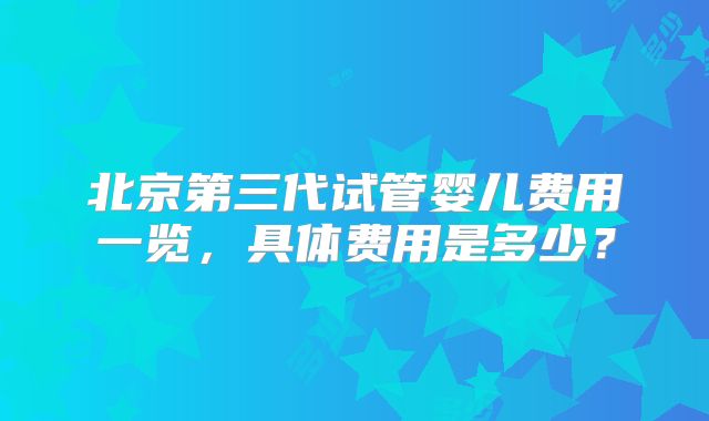 北京第三代试管婴儿费用一览,具体费用是多少?