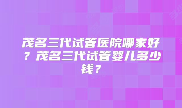 茂名三代试管医院哪家好？茂名三代试管婴儿多少钱？