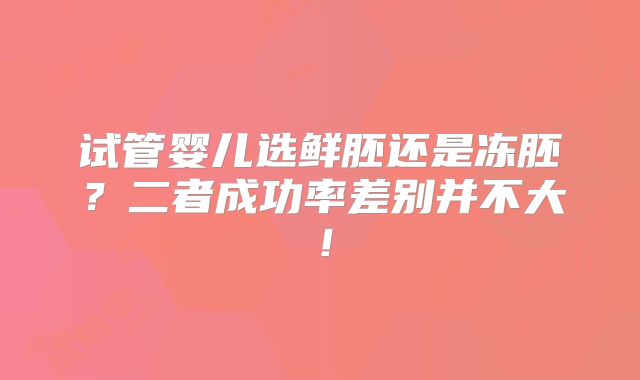 试管婴儿选鲜胚还是冻胚？二者成功率差别并不大！