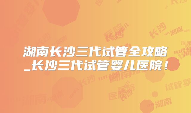 湖南长沙三代试管全攻略_长沙三代试管婴儿医院！