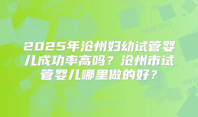 2025年沧州妇幼试管婴儿成功率高吗?沧州市试管婴儿哪里做的好?