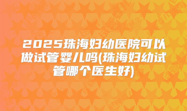 2025珠海妇幼医院可以做试管婴儿吗(珠海妇幼试管哪个医生好)