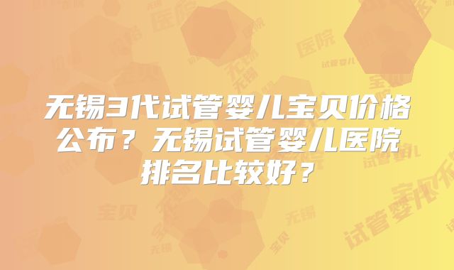 无锡3代试管婴儿宝贝价格公布？无锡试管婴儿医院排名比较好？