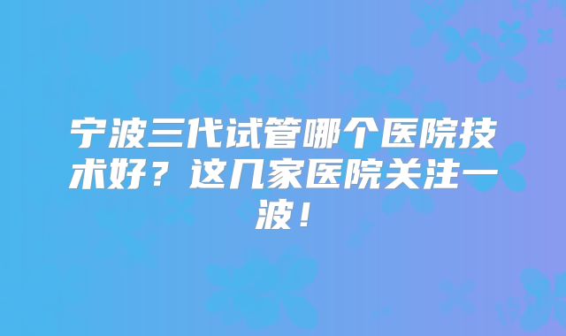 宁波三代试管哪个医院技术好？这几家医院关注一波！