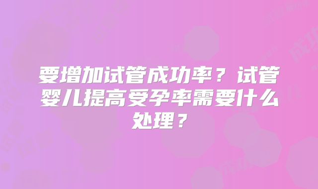 要增加试管成功率？试管婴儿提高受孕率需要什么处理？