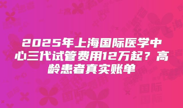 2025年上海国际医学中心三代试管费用12万起？高龄患者真实账单