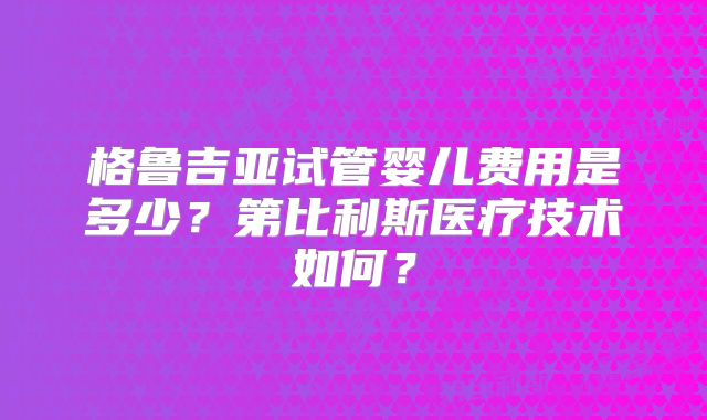 格鲁吉亚试管婴儿费用是多少？第比利斯医疗技术如何？