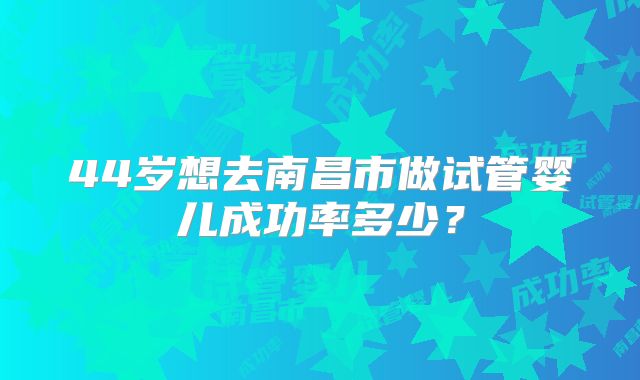 44岁想去南昌市做试管婴儿成功率多少?