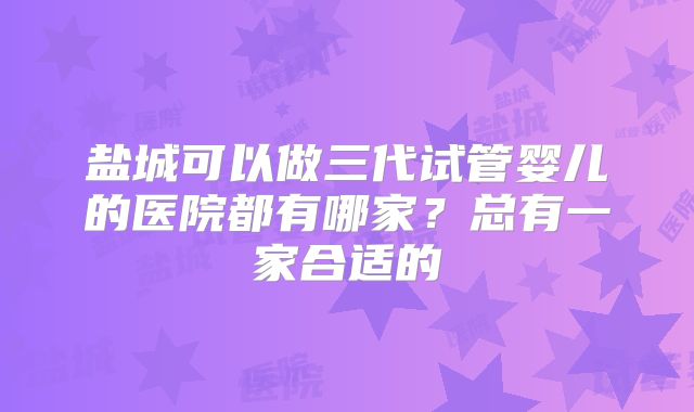 盐城可以做三代试管婴儿的医院都有哪家？总有一家合适的