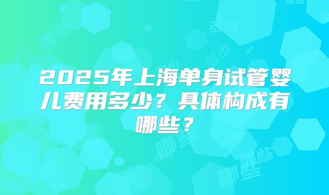 2025年上海单身试管婴儿费用多少？具体构成有哪些？