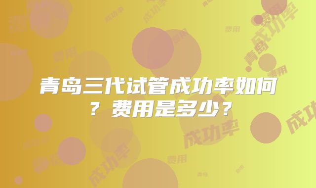 青岛三代试管成功率如何？费用是多少？