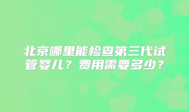 北京哪里能检查第三代试管婴儿?费用需要多少?