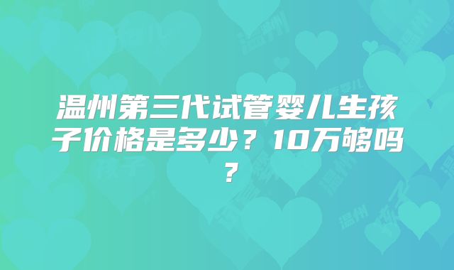温州第三代试管婴儿生孩子价格是多少？10万够吗？