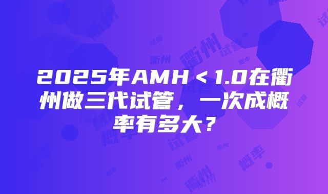 2025年AMH＜1.0在衢州做三代试管，一次成概率有多大？