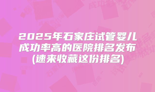 2025年石家庄试管婴儿成功率高的医院排名发布(速来收藏这份排名)