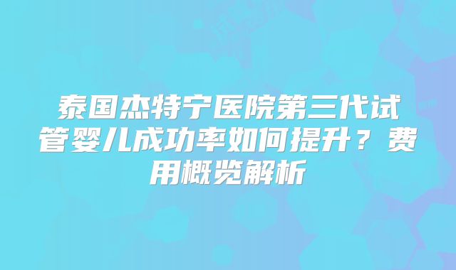 泰国杰特宁医院第三代试管婴儿成功率如何提升?费用概览解析