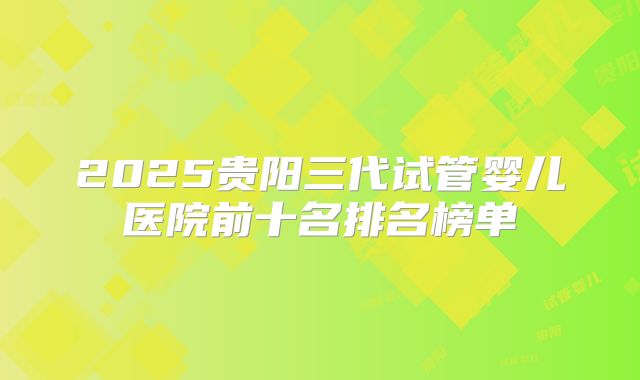 2025贵阳三代试管婴儿医院前十名排名榜单