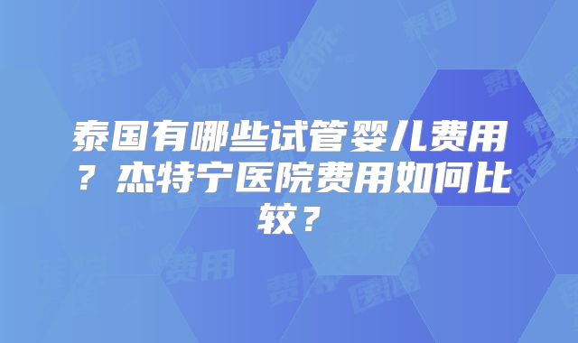 泰国有哪些试管婴儿费用？杰特宁医院费用如何比较？