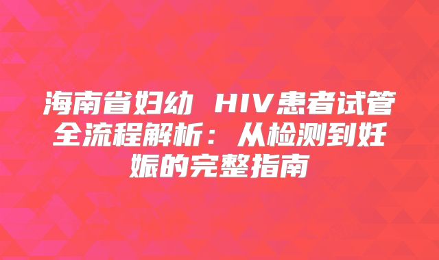海南省妇幼 HIV患者试管全流程解析:从检测到妊娠的完整指南