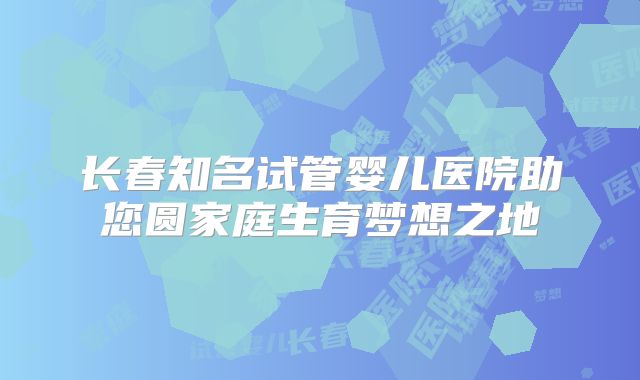 长春知名试管婴儿医院助您圆家庭生育梦想之地