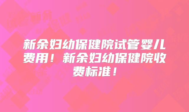 新余妇幼保健院试管婴儿费用!新余妇幼保健院收费标准!