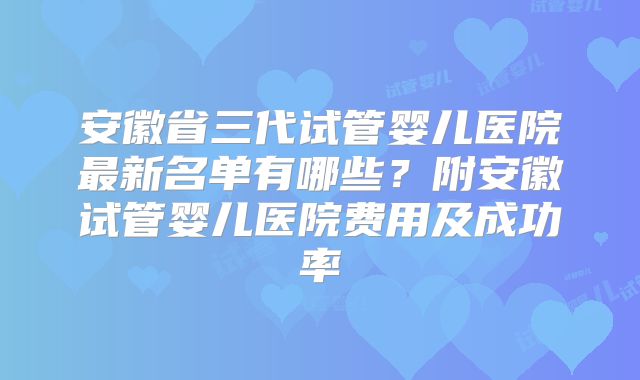 安徽省三代试管婴儿医院最新名单有哪些？附安徽试管婴儿医院费用及成功率