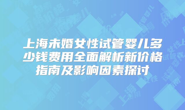 上海未婚女性试管婴儿多少钱费用全面解析新价格指南及影响因素探讨