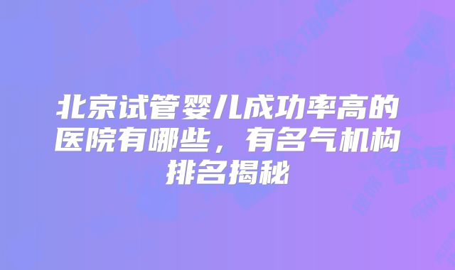 北京试管婴儿成功率高的医院有哪些，有名气机构排名揭秘