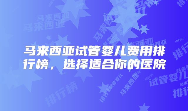 马来西亚试管婴儿费用排行榜，选择适合你的医院