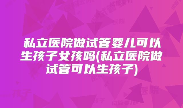 私立医院做试管婴儿可以生孩子女孩吗(私立医院做试管可以生孩子)
