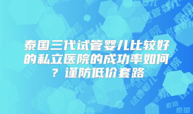 泰国三代试管婴儿比较好的私立医院的成功率如何？谨防低价套路