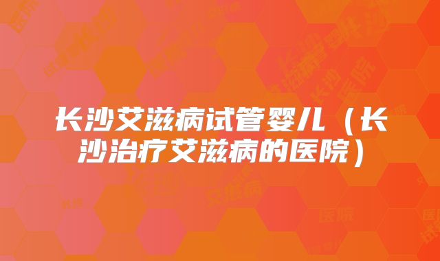 长沙艾滋病试管婴儿（长沙治疗艾滋病的医院）