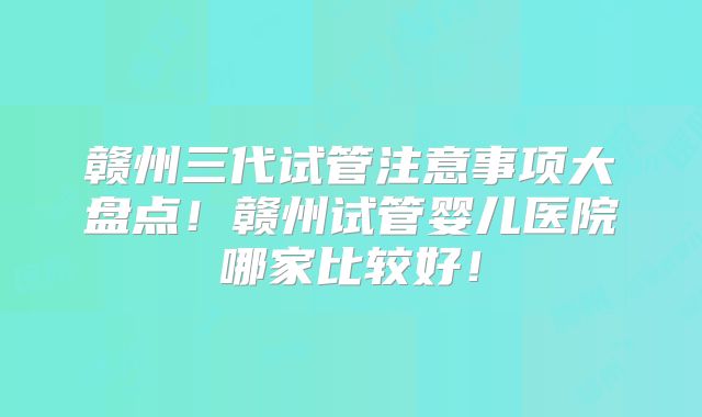 赣州三代试管注意事项大盘点！赣州试管婴儿医院哪家比较好！