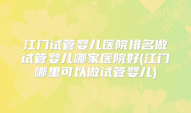 江门试管婴儿医院排名做试管婴儿哪家医院好(江门哪里可以做试管婴儿)