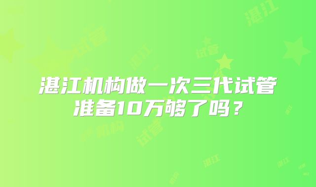 湛江机构做一次三代试管准备10万够了吗?