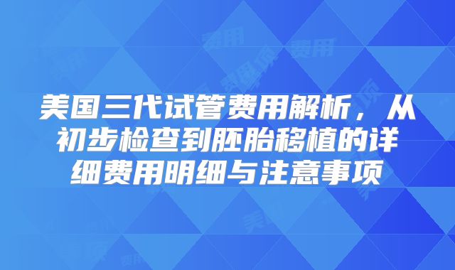 美国三代试管费用解析，从初步检查到胚胎移植的详细费用明细与注意事项