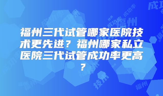 福州三代试管哪家医院技术更先进？福州哪家私立医院三代试管成功率更高？