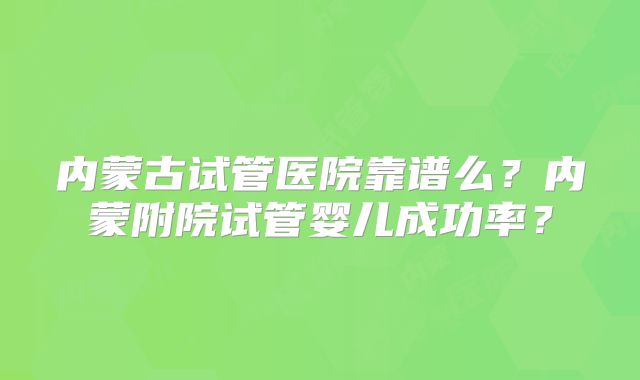 内蒙古试管医院靠谱么？内蒙附院试管婴儿成功率？