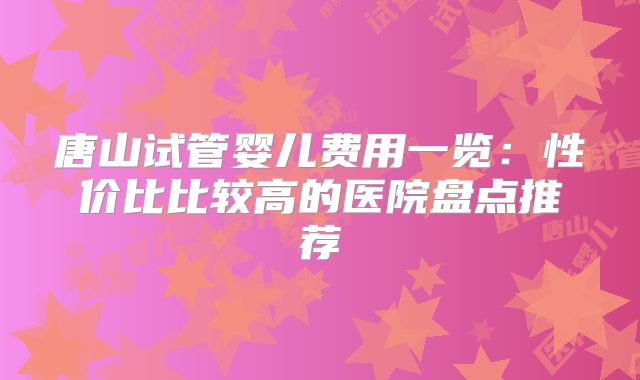 唐山试管婴儿费用一览：性价比比较高的医院盘点推荐