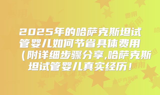 2025年的哈萨克斯坦试管婴儿如何节省具体费用(附详细步骤分享,哈萨克斯坦试管婴儿真实经历!