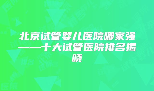 北京试管婴儿医院哪家强——十大试管医院排名揭晓