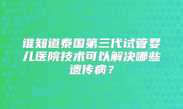谁知道泰国第三代试管婴儿医院技术可以解决哪些遗传病？